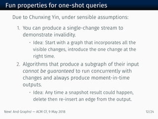 Fun properties for one-shot queries
Due to Chunxing Yin, under sensible assumptions:
. You can produce a single-change stream to
demonstrate invalidity.
• Idea: Start with a graph that incorporates all the
visible changes, introduce the one change at the
right time.
. Algorithms that produce a subgraph of their input
cannot be guaranteed to run concurrently with
changes and always produce moment-in-time
outputs.
• Idea: Any time a snapshot result could happen,
delete then re-insert an edge from the output.
New! And Graphs! — ACM CF, May /
 