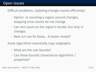 Open issues
Difﬁcult problems: Updating triangle counts efﬁciently!
• Option: re-counting a region around changes,
stopping once counts do not change.
• Can mis-count on the region’s border, but only at
changes.
• Next run can ﬁx those... A looser model?
Some algorithms essentially copy subgraphs.
• What are the size bounds?
• Can those bounds characterize algorithms /
properties?
New! And Graphs! — ACM CF, May /
 
