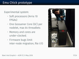Emu Chick prototype
Experimental system:
• Soft processors (Arria
FPGAs)
• One Gossamer Core (GC) per
nodelet, max threadlets
• Memory and cores are
under-clocked.
• Firmware bugs limit
inter-node migration, ﬁle I/O
New! And Graphs! — ACM CF, May /
 