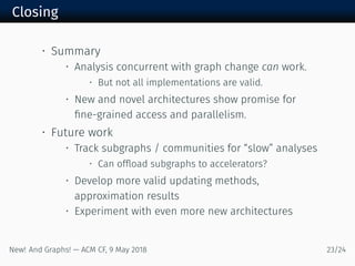 Closing
• Summary
• Analysis concurrent with graph change can work.
• But not all implementations are valid.
• New and novel architectures show promise for
ﬁne-grained access and parallelism.
• Future work
• Track subgraphs / communities for “slow” analyses
• Can ofﬂoad subgraphs to accelerators?
• Develop more valid updating methods,
approximation results
• Experiment with even more new architectures
New! And Graphs! — ACM CF, May /
 