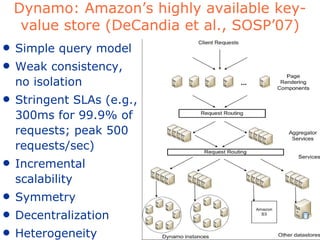 Dynamo: Amazon’s highly available key-value store (DeCandia et al., SOSP’07) Simple query model Weak consistency, no isolation Stringent SLAs (e.g., 300ms for 99.9% of requests; peak 500 requests/sec) Incremental scalability Symmetry Decentralization Heterogeneity 
