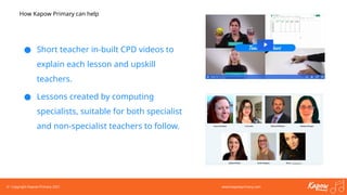 © Copyright Kapow Primary 2021 www.kapowprimary.com
How Kapow Primary can help
● Short teacher in-built CPD videos to
explain each lesson and upskill
teachers.
● Lessons created by computing
specialists, suitable for both specialist
and non-specialist teachers to follow.
 