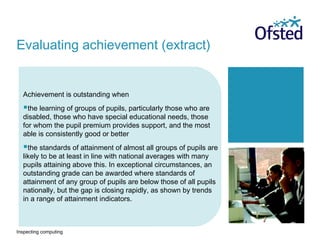 Inspecting computing
Achievement is outstanding when
the learning of groups of pupils, particularly those who are
disabled, those who have special educational needs, those
for whom the pupil premium provides support, and the most
able is consistently good or better
the standards of attainment of almost all groups of pupils are
likely to be at least in line with national averages with many
pupils attaining above this. In exceptional circumstances, an
outstanding grade can be awarded where standards of
attainment of any group of pupils are below those of all pupils
nationally, but the gap is closing rapidly, as shown by trends
in a range of attainment indicators.
Evaluating achievement (extract)
 