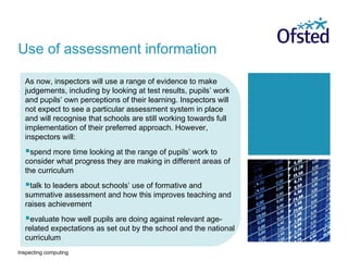 Inspecting computing
As now, inspectors will use a range of evidence to make
judgements, including by looking at test results, pupils’ work
and pupils’ own perceptions of their learning. Inspectors will
not expect to see a particular assessment system in place
and will recognise that schools are still working towards full
implementation of their preferred approach. However,
inspectors will:
spend more time looking at the range of pupils’ work to
consider what progress they are making in different areas of
the curriculum
talk to leaders about schools’ use of formative and
summative assessment and how this improves teaching and
raises achievement
evaluate how well pupils are doing against relevant age-
related expectations as set out by the school and the national
curriculum
Use of assessment information
 