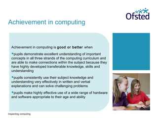 Inspecting computing
Achievement in computing is good or better when
pupils demonstrate excellent understanding of important
concepts in all three strands of the computing curriculum and
are able to make connections within the subject because they
have highly developed transferable knowledge, skills and
understanding
pupils consistently use their subject knowledge and
understanding very effectively in written and verbal
explanations and can solve challenging problems
pupils make highly effective use of a wide range of hardware
and software appropriate to their age and ability
Achievement in computing
 