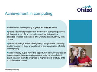 Inspecting computing
Achievement in computing is good or better when
pupils show independence in their use of computing across
all three strands of the curriculum and exhibit positive
attitudes towards the subject and working constructively with
others
pupils show high levels of originality, imagination, creativity
and innovation in their understanding and application of skills
in computing
all secondary pupils have the opportunity to study aspects of
information technology and computer science at sufficient
depth to allow them to progress to higher levels of study or to
a professional career.
Achievement in computing
 