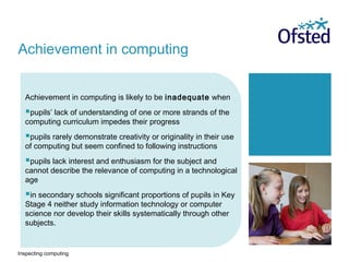 Inspecting computing
Achievement in computing is likely to be inadequate when
pupils’ lack of understanding of one or more strands of the
computing curriculum impedes their progress
pupils rarely demonstrate creativity or originality in their use
of computing but seem confined to following instructions
pupils lack interest and enthusiasm for the subject and
cannot describe the relevance of computing in a technological
age
in secondary schools significant proportions of pupils in Key
Stage 4 neither study information technology or computer
science nor develop their skills systematically through other
subjects.
Achievement in computing
 