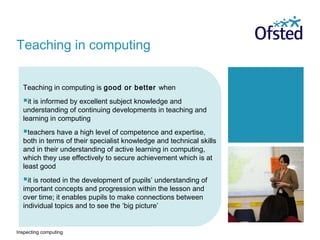 Inspecting computing
Teaching in computing is good or better when
it is informed by excellent subject knowledge and
understanding of continuing developments in teaching and
learning in computing
teachers have a high level of competence and expertise,
both in terms of their specialist knowledge and technical skills
and in their understanding of active learning in computing,
which they use effectively to secure achievement which is at
least good
it is rooted in the development of pupils’ understanding of
important concepts and progression within the lesson and
over time; it enables pupils to make connections between
individual topics and to see the ‘big picture’
Teaching in computing
 