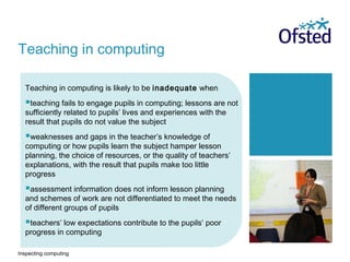 Inspecting computing
Teaching in computing is likely to be inadequate when
teaching fails to engage pupils in computing; lessons are not
sufficiently related to pupils’ lives and experiences with the
result that pupils do not value the subject
weaknesses and gaps in the teacher’s knowledge of
computing or how pupils learn the subject hamper lesson
planning, the choice of resources, or the quality of teachers’
explanations, with the result that pupils make too little
progress
assessment information does not inform lesson planning
and schemes of work are not differentiated to meet the needs
of different groups of pupils
teachers’ low expectations contribute to the pupils’ poor
progress in computing
Teaching in computing
 