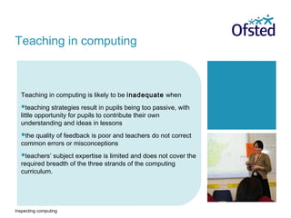 Inspecting computing
Teaching in computing is likely to be inadequate when
teaching strategies result in pupils being too passive, with
little opportunity for pupils to contribute their own
understanding and ideas in lessons
the quality of feedback is poor and teachers do not correct
common errors or misconceptions
teachers’ subject expertise is limited and does not cover the
required breadth of the three strands of the computing
curriculum.
Teaching in computing
 