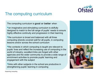 Inspecting computing
The computing curriculum is good or better when
an imaginative and stimulating curriculum is skilfully
designed to match to the full range of pupils’ needs to ensure
highly effective continuity and progression in their learning
the curriculum is broad and balanced with all three
computing strands covered well for all pupils, in computing
lessons and/or across the school curriculum
the contexts in which computing is taught are relevant to
pupils’ lives and reflect the increasing use of computing in the
world of industry; excellent links are forged with other
agencies and the wider community to provide a wide range of
enrichment activities to promote pupils’ learning and
engagement with the subject
links with other subjects in the school are productive in
strengthening pupils’ learning in computing
The computing curriculum
 