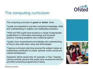 Inspecting computing
The computing curriculum is good or better when
pupils are expected to use their computing knowledge, skills
and understanding in realistic and challenging situations
KS4 and KS5 pupils have access to a range of appropriate
qualifications in information technology and computer
science, including academic and vocational options
pupils’ have comprehensive knowledge and understanding
of how to stay safe when using new technologies
rigorous curriculum planning ensures the subject makes an
outstanding contribution to pupils’ spiritual, moral, social and
cultural development.
Inspectors will be aware that, for example, a Year 7 teacher
cannot currently assume that pupils have covered the full KS1
and KS2 computing programmes of study.
The computing curriculum
 