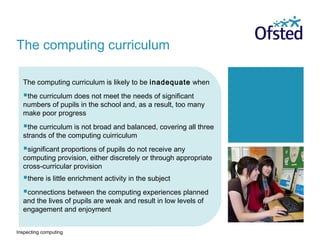 Inspecting computing
The computing curriculum is likely to be inadequate when
the curriculum does not meet the needs of significant
numbers of pupils in the school and, as a result, too many
make poor progress
the curriculum is not broad and balanced, covering all three
strands of the computing cuirriculum
significant proportions of pupils do not receive any
computing provision, either discretely or through appropriate
cross-curricular provision
there is little enrichment activity in the subject
connections between the computing experiences planned
and the lives of pupils are weak and result in low levels of
engagement and enjoyment
The computing curriculum
 