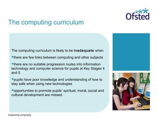 Inspecting computing
The computing curriculum is likely to be inadequate when
there are few links between computing and other subjects
there are no suitable progression routes into information
technology and computer science for pupils at Key Stages 4
and 5
pupils have poor knowledge and understanding of how to
stay safe when using new technologies
opportunities to promote pupils’ spiritual, moral, social and
cultural development are missed.
The computing curriculum
 