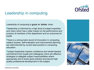 Inspecting computing
Leadership of computing is good or better when
leadership is informed by a high level of subject expertise
and vision which has a clear impact on the performance and
practice of members of the department and on outcomes for
pupils
there is a strong track record of innovation in computing;
subject reviews, self-evaluation and improvement planning
are well-informed by current best practice in computing
education
subject leadership inspires confidence and whole-hearted
commitment from pupils and colleagues; there are effective
strategies to delegate subject responsibilities where
appropriate and to share good practice and secure high
quality professional development in the subject
Leadership in computing
 