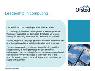 Inspecting computing
Leadership of computing is good or better when
continuing professional development is well-targeted and
thoroughly evaluated for its impact; it includes up-to-date
training for teaching assistants and technical support staff
computing has a very high profile in the life of the school and
is at the cutting edge of initiatives to raise pupil progress
access to computing equipment is outstanding, and the
school is likely to have promoted the use of mobile
technologies; the computing infrastructure enables pupils and
staff to have very good access to their work and to the
school’s learning resources at all times, and contributes to
pupils’ achievement
Leadership in computing
 