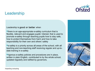 Inspecting computing
Leadership is good or better when
there is an age-appropriate e-safety curriculum that is
flexible, relevant and engages pupils’ interest; that is used to
promote e-safety through teaching pupils how to stay safe,
how to protect themselves from harm and how to take
responsibility for their own and others’ safety
e-safety is a priority across all areas of the school, with all
teaching and non-teaching staff receiving regular and up-to-
date training in e-safety
rigorous e-safety policies and procedures are in place,
written in plain English, contributed to by the whole school,
updated regularly and ratified by governors.
Leadership
 