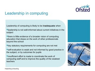 Inspecting computing
Leadership of computing is likely to be inadequate when
leadership is not well-informed about current initiatives in the
subject
there is little evidence of a broader vision of computing
education that draws on the work of other professionals
beyond the school
key statutory requirements for computing are not met
self-evaluation is weak and not informed by good practice in
the subject, or by outcomes for pupils
insufficient effort is made to coordinate the work of
computing staff and to improve the quality of the weakest
teachers
Leadership in computing
 