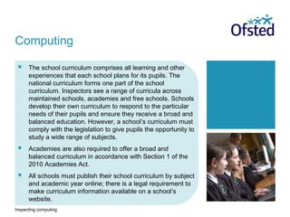 Inspecting computing
 The school curriculum comprises all learning and other
experiences that each school plans for its pupils. The
national curriculum forms one part of the school
curriculum. Inspectors see a range of curricula across
maintained schools, academies and free schools. Schools
develop their own curriculum to respond to the particular
needs of their pupils and ensure they receive a broad and
balanced education. However, a school’s curriculum must
comply with the legislation to give pupils the opportunity to
study a wide range of subjects.
 Academies are also required to offer a broad and
balanced curriculum in accordance with Section 1 of the
2010 Academies Act.
 All schools must publish their school curriculum by subject
and academic year online; there is a legal requirement to
make curriculum information available on a school’s
website.
Computing
 
