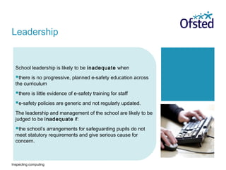 Inspecting computing
School leadership is likely to be inadequate when
there is no progressive, planned e-safety education across
the curriculum
there is little evidence of e-safety training for staff
e-safety policies are generic and not regularly updated.
The leadership and management of the school are likely to be
judged to be inadequate if:
the school’s arrangements for safeguarding pupils do not
meet statutory requirements and give serious cause for
concern.
Leadership
 