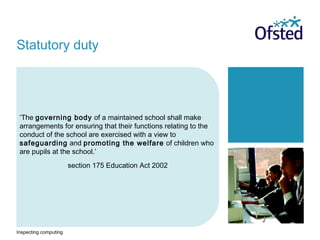 Inspecting computing
‘The governing body of a maintained school shall make
arrangements for ensuring that their functions relating to the
conduct of the school are exercised with a view to
safeguarding and promoting the welfare of children who
are pupils at the school.’
section 175 Education Act 2002
Statutory duty
 