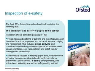 Inspecting computing
The April 2014 School inspection handbook contains the
following text:
The behaviour and safety of pupils at the school
Inspectors should consider (paragraph 135):
Types, rates and patterns of bullying and the effectiveness of
the school’s actions to prevent and tackle all forms of bullying
and harassment. This includes cyber-bullying and
prejudice-based bullying related to special educational need,
sexual orientation, sex, race, religion and belief, gender
reassignment or disability.
The school’s success in keeping pupils safe, whether within
school or during external activities through, for instance,
effective risk assessments, e-safety arrangements, and
action taken following any serious safeguarding incident
Inspection of e-safety
 