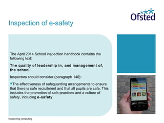 Inspecting computing
The April 2014 School inspection handbook contains the
following text:
The quality of leadership in, and management of,
the school
Inspectors should consider (paragraph 140):
The effectiveness of safeguarding arrangements to ensure
that there is safe recruitment and that all pupils are safe. This
includes the promotion of safe practices and a culture of
safety, including e-safety.
Inspection of e-safety
 