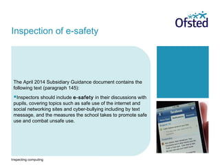 Inspecting computing
The April 2014 Subsidiary Guidance document contains the
following text (paragraph 145):
Inspectors should include e-safety in their discussions with
pupils, covering topics such as safe use of the internet and
social networking sites and cyber-bullying including by text
message, and the measures the school takes to promote safe
use and combat unsafe use.
Inspection of e-safety
 