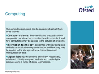 Inspecting computing
The computing curriculum can be considered as built from
three strands:
Computer science: the scientific and practical study of
computation; what can be computed, how to compute it, and
how computation may be applied to the solution of problems.
Information technology: concerned with how computers
and telecommunications equipment work, and how they may
be applied to the storage, retrieval, transmission and
manipulation of data.
Digital literacy: the ability to effectively, responsibly,
safely and critically navigate, evaluate and create digital
artefacts using a range of digital technologies.
Computing
 