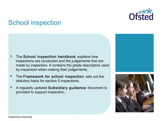Inspecting computing
 The School inspection handbook explains how
inspections are conducted and the judgements that are
made by inspectors. It contains the grade descriptors used
by inspectors when making their judgements.
 The Framework for school inspection sets out the
statutory basis for section 5 inspections.
 A regularly updated Subsidiary guidance document is
provided to support inspection.
School inspection
 