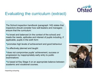 Inspecting computing
The School inspection handbook (paragraph 140) states that
inspectors should consider how well leaders and managers
ensure that the curriculum:
is broad and balanced (in the context of the school) and
meets the needs, aptitudes and interest of pupils including, if
applicable, pupils in the sixth form
promotes high levels of achievement and good behaviour
is effectively planned and taught
does not compromise pupils’ achievement, success or
progression by inappropriately early entry to public
examinations
is based at Key Stage 4 on an appropriate balance between
academic and vocational courses.
Evaluating the curriculum (extract)
 