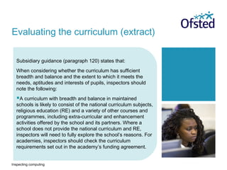 Inspecting computing
Subsidiary guidance (paragraph 120) states that:
When considering whether the curriculum has sufficient
breadth and balance and the extent to which it meets the
needs, aptitudes and interests of pupils, inspectors should
note the following:
A curriculum with breadth and balance in maintained
schools is likely to consist of the national curriculum subjects,
religious education (RE) and a variety of other courses and
programmes, including extra-curricular and enhancement
activities offered by the school and its partners. Where a
school does not provide the national curriculum and RE,
inspectors will need to fully explore the school’s reasons. For
academies, inspectors should check the curriculum
requirements set out in the academy’s funding agreement.
Evaluating the curriculum (extract)
 