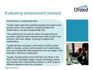 Inspecting computing
Achievement is outstanding when
pupils make rapid and sustained progress throughout year
groups across many subjects, including English and
mathematics, and learn exceptionally well.
the achievement of pupils for whom the pupil premium
provides support at least matches that of other pupils in the
school or has risen rapidly, including in English and
mathematics
pupils develop and apply a wide range of skills to great
effect in reading, writing, communication and mathematics;
they are exceptionally well prepared for the next stage in their
education, training or employment
pupils, including those in the sixth form and those in the
Early Years Foundation Stage, acquire knowledge quickly
and develop their understanding rapidly in a wide range of
different subjects across the curriculum
Evaluating achievement (extract)
 