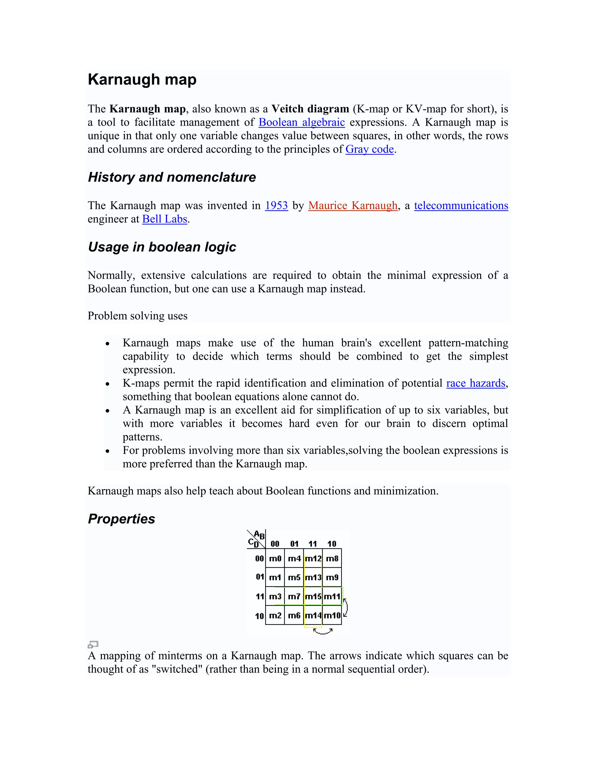 Karnaugh map
The Karnaugh map, also known as a Veitch diagram (K-map or KV-map for short), is
a tool to facilitate management of Boolean algebraic expressions. A Karnaugh map is
unique in that only one variable changes value between squares, in other words, the rows
and columns are ordered according to the principles of Gray code.

History and nomenclature

The Karnaugh map was invented in 1953 by Maurice Karnaugh, a telecommunications
engineer at Bell Labs.

Usage in boolean logic

Normally, extensive calculations are required to obtain the minimal expression of a
Boolean function, but one can use a Karnaugh map instead.

Problem solving uses

   •   Karnaugh maps make use of the human brain's excellent pattern-matching
       capability to decide which terms should be combined to get the simplest
       expression.
   •   K-maps permit the rapid identification and elimination of potential race hazards,
       something that boolean equations alone cannot do.
   •   A Karnaugh map is an excellent aid for simplification of up to six variables, but
       with more variables it becomes hard even for our brain to discern optimal
       patterns.
   •   For problems involving more than six variables,solving the boolean expressions is
       more preferred than the Karnaugh map.

Karnaugh maps also help teach about Boolean functions and minimization.

Properties




A mapping of minterms on a Karnaugh map. The arrows indicate which squares can be
thought of as "switched" (rather than being in a normal sequential order).
 