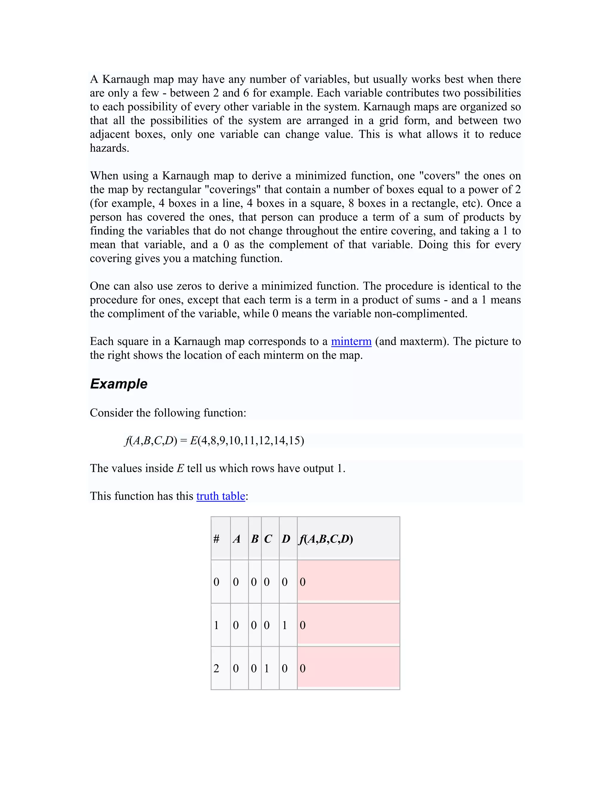 A Karnaugh map may have any number of variables, but usually works best when there
are only a few - between 2 and 6 for example. Each variable contributes two possibilities
to each possibility of every other variable in the system. Karnaugh maps are organized so
that all the possibilities of the system are arranged in a grid form, and between two
adjacent boxes, only one variable can change value. This is what allows it to reduce
hazards.

When using a Karnaugh map to derive a minimized function, one "covers" the ones on
the map by rectangular "coverings" that contain a number of boxes equal to a power of 2
(for example, 4 boxes in a line, 4 boxes in a square, 8 boxes in a rectangle, etc). Once a
person has covered the ones, that person can produce a term of a sum of products by
finding the variables that do not change throughout the entire covering, and taking a 1 to
mean that variable, and a 0 as the complement of that variable. Doing this for every
covering gives you a matching function.

One can also use zeros to derive a minimized function. The procedure is identical to the
procedure for ones, except that each term is a term in a product of sums - and a 1 means
the compliment of the variable, while 0 means the variable non-complimented.

Each square in a Karnaugh map corresponds to a minterm (and maxterm). The picture to
the right shows the location of each minterm on the map.

Example

Consider the following function:

       f(A,B,C,D) = E(4,8,9,10,11,12,14,15)

The values inside E tell us which rows have output 1.

This function has this truth table:


                           #   A B C D f(A,B,C,D)


                           0   0      0 0   0   0


                           1   0      0 0   1   0


                           2   0      0 1   0   0
 