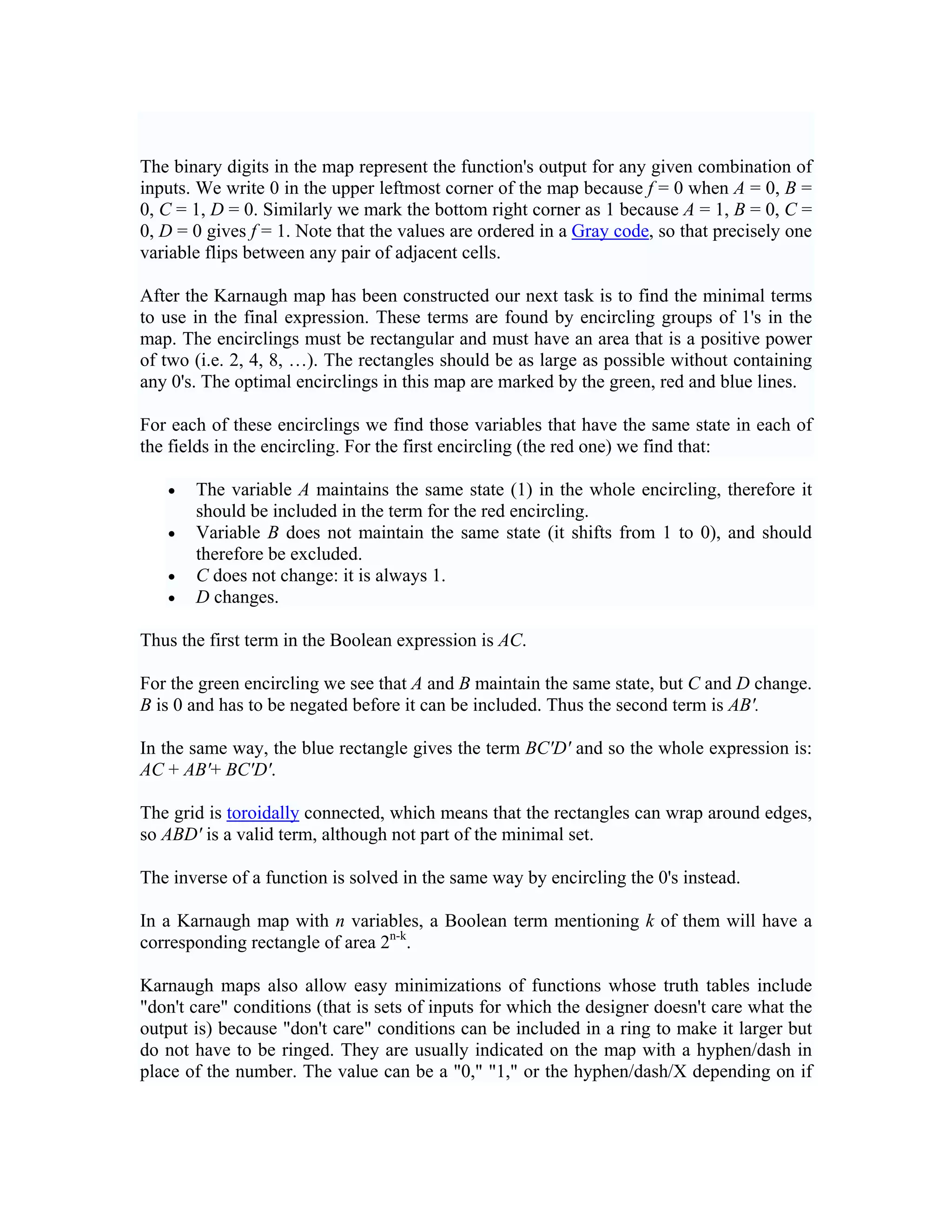 The binary digits in the map represent the function's output for any given combination of
inputs. We write 0 in the upper leftmost corner of the map because f = 0 when A = 0, B =
0, C = 1, D = 0. Similarly we mark the bottom right corner as 1 because A = 1, B = 0, C =
0, D = 0 gives f = 1. Note that the values are ordered in a Gray code, so that precisely one
variable flips between any pair of adjacent cells.

After the Karnaugh map has been constructed our next task is to find the minimal terms
to use in the final expression. These terms are found by encircling groups of 1's in the
map. The encirclings must be rectangular and must have an area that is a positive power
of two (i.e. 2, 4, 8, …). The rectangles should be as large as possible without containing
any 0's. The optimal encirclings in this map are marked by the green, red and blue lines.

For each of these encirclings we find those variables that have the same state in each of
the fields in the encircling. For the first encircling (the red one) we find that:

   •   The variable A maintains the same state (1) in the whole encircling, therefore it
       should be included in the term for the red encircling.
   •   Variable B does not maintain the same state (it shifts from 1 to 0), and should
       therefore be excluded.
   •   C does not change: it is always 1.
   •   D changes.

Thus the first term in the Boolean expression is AC.

For the green encircling we see that A and B maintain the same state, but C and D change.
B is 0 and has to be negated before it can be included. Thus the second term is AB'.

In the same way, the blue rectangle gives the term BC'D' and so the whole expression is:
AC + AB′+ BC′D′.

The grid is toroidally connected, which means that the rectangles can wrap around edges,
so ABD′ is a valid term, although not part of the minimal set.

The inverse of a function is solved in the same way by encircling the 0's instead.

In a Karnaugh map with n variables, a Boolean term mentioning k of them will have a
corresponding rectangle of area 2n-k.

Karnaugh maps also allow easy minimizations of functions whose truth tables include
"don't care" conditions (that is sets of inputs for which the designer doesn't care what the
output is) because "don't care" conditions can be included in a ring to make it larger but
do not have to be ringed. They are usually indicated on the map with a hyphen/dash in
place of the number. The value can be a "0," "1," or the hyphen/dash/X depending on if
 