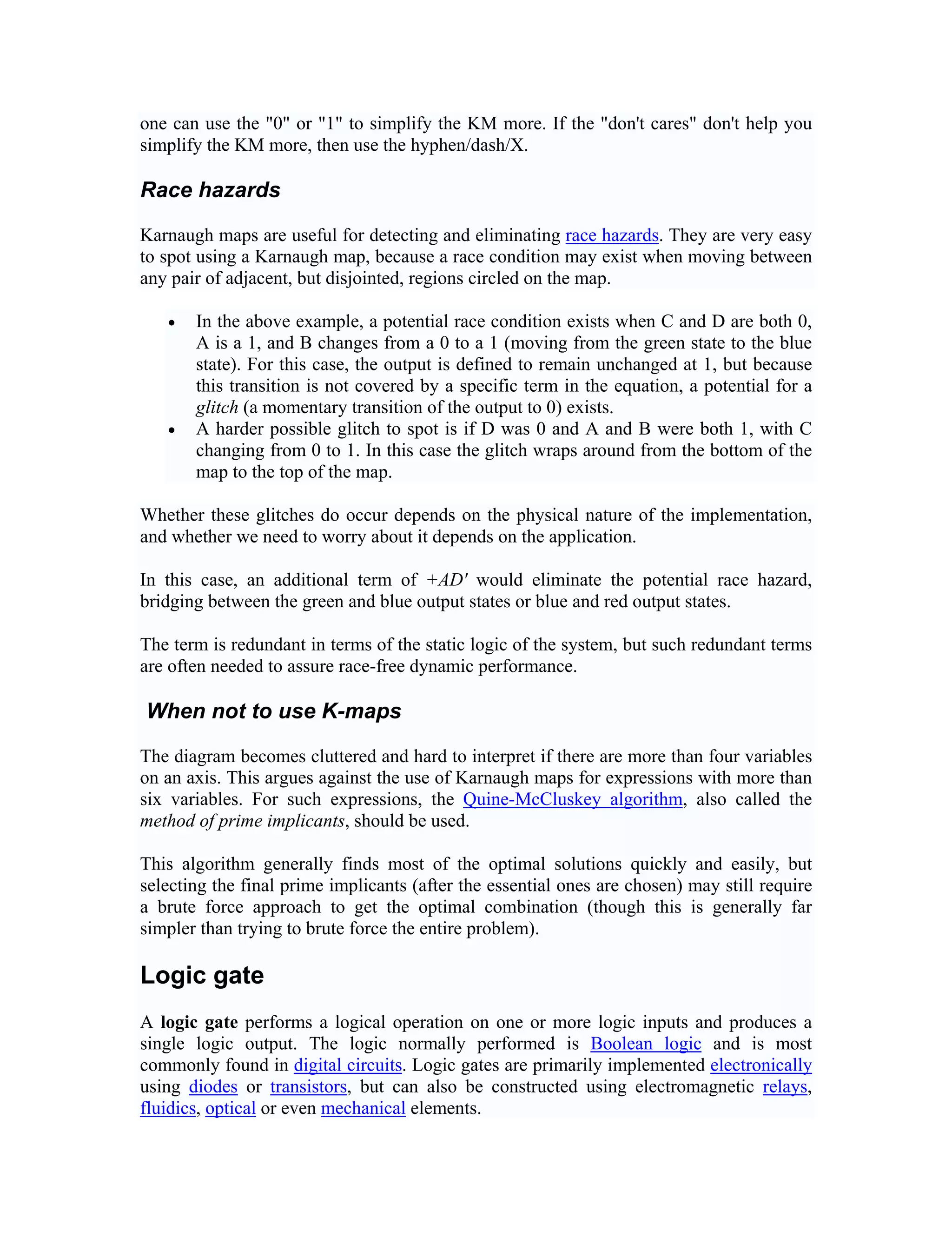one can use the "0" or "1" to simplify the KM more. If the "don't cares" don't help you
simplify the KM more, then use the hyphen/dash/X.

Race hazards

Karnaugh maps are useful for detecting and eliminating race hazards. They are very easy
to spot using a Karnaugh map, because a race condition may exist when moving between
any pair of adjacent, but disjointed, regions circled on the map.

   •   In the above example, a potential race condition exists when C and D are both 0,
       A is a 1, and B changes from a 0 to a 1 (moving from the green state to the blue
       state). For this case, the output is defined to remain unchanged at 1, but because
       this transition is not covered by a specific term in the equation, a potential for a
       glitch (a momentary transition of the output to 0) exists.
   •   A harder possible glitch to spot is if D was 0 and A and B were both 1, with C
       changing from 0 to 1. In this case the glitch wraps around from the bottom of the
       map to the top of the map.

Whether these glitches do occur depends on the physical nature of the implementation,
and whether we need to worry about it depends on the application.

In this case, an additional term of +AD' would eliminate the potential race hazard,
bridging between the green and blue output states or blue and red output states.

The term is redundant in terms of the static logic of the system, but such redundant terms
are often needed to assure race-free dynamic performance.

When not to use K-maps

The diagram becomes cluttered and hard to interpret if there are more than four variables
on an axis. This argues against the use of Karnaugh maps for expressions with more than
six variables. For such expressions, the Quine-McCluskey algorithm, also called the
method of prime implicants, should be used.

This algorithm generally finds most of the optimal solutions quickly and easily, but
selecting the final prime implicants (after the essential ones are chosen) may still require
a brute force approach to get the optimal combination (though this is generally far
simpler than trying to brute force the entire problem).

Logic gate
A logic gate performs a logical operation on one or more logic inputs and produces a
single logic output. The logic normally performed is Boolean logic and is most
commonly found in digital circuits. Logic gates are primarily implemented electronically
using diodes or transistors, but can also be constructed using electromagnetic relays,
fluidics, optical or even mechanical elements.
 