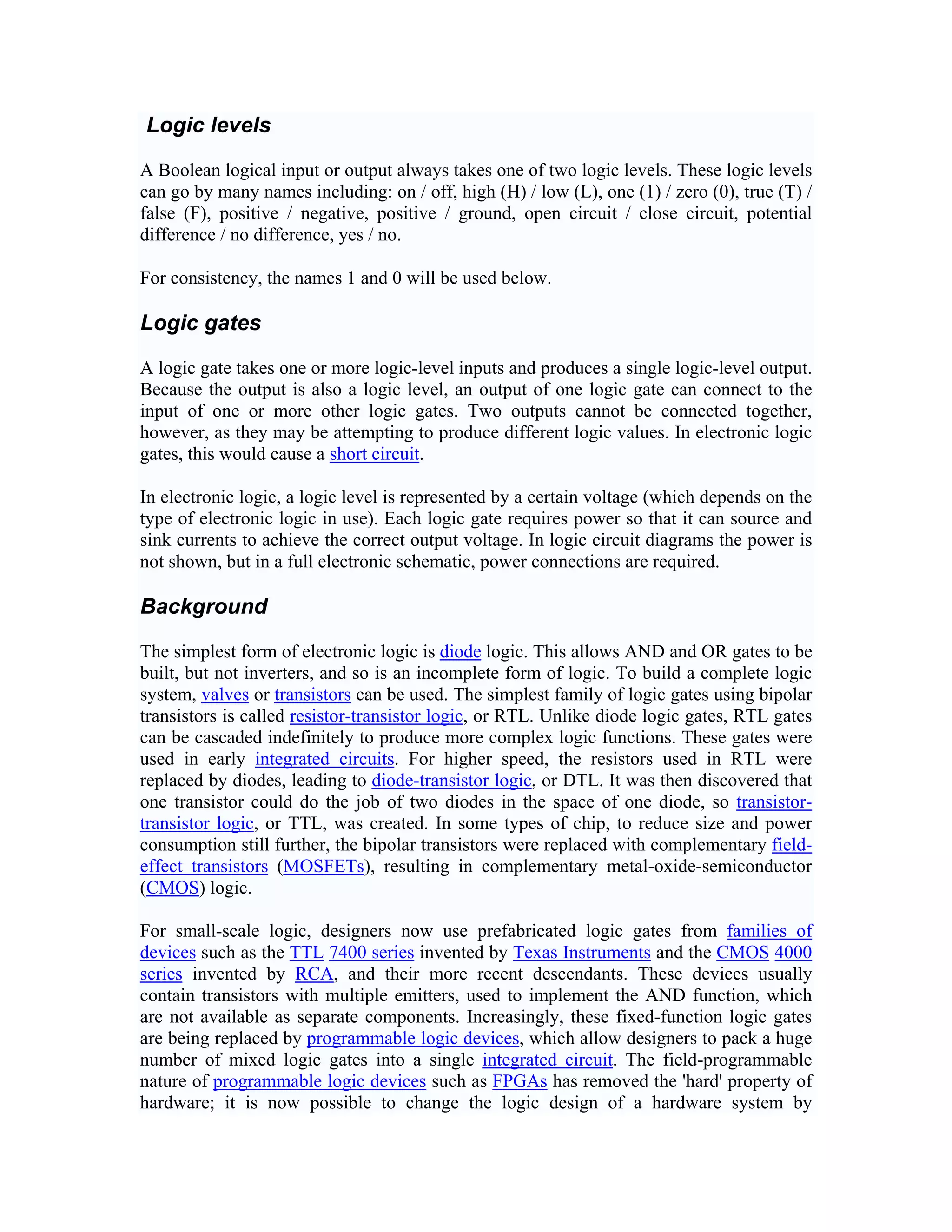 Logic levels

A Boolean logical input or output always takes one of two logic levels. These logic levels
can go by many names including: on / off, high (H) / low (L), one (1) / zero (0), true (T) /
false (F), positive / negative, positive / ground, open circuit / close circuit, potential
difference / no difference, yes / no.

For consistency, the names 1 and 0 will be used below.

Logic gates

A logic gate takes one or more logic-level inputs and produces a single logic-level output.
Because the output is also a logic level, an output of one logic gate can connect to the
input of one or more other logic gates. Two outputs cannot be connected together,
however, as they may be attempting to produce different logic values. In electronic logic
gates, this would cause a short circuit.

In electronic logic, a logic level is represented by a certain voltage (which depends on the
type of electronic logic in use). Each logic gate requires power so that it can source and
sink currents to achieve the correct output voltage. In logic circuit diagrams the power is
not shown, but in a full electronic schematic, power connections are required.

Background

The simplest form of electronic logic is diode logic. This allows AND and OR gates to be
built, but not inverters, and so is an incomplete form of logic. To build a complete logic
system, valves or transistors can be used. The simplest family of logic gates using bipolar
transistors is called resistor-transistor logic, or RTL. Unlike diode logic gates, RTL gates
can be cascaded indefinitely to produce more complex logic functions. These gates were
used in early integrated circuits. For higher speed, the resistors used in RTL were
replaced by diodes, leading to diode-transistor logic, or DTL. It was then discovered that
one transistor could do the job of two diodes in the space of one diode, so transistor-
transistor logic, or TTL, was created. In some types of chip, to reduce size and power
consumption still further, the bipolar transistors were replaced with complementary field-
effect transistors (MOSFETs), resulting in complementary metal-oxide-semiconductor
(CMOS) logic.

For small-scale logic, designers now use prefabricated logic gates from families of
devices such as the TTL 7400 series invented by Texas Instruments and the CMOS 4000
series invented by RCA, and their more recent descendants. These devices usually
contain transistors with multiple emitters, used to implement the AND function, which
are not available as separate components. Increasingly, these fixed-function logic gates
are being replaced by programmable logic devices, which allow designers to pack a huge
number of mixed logic gates into a single integrated circuit. The field-programmable
nature of programmable logic devices such as FPGAs has removed the 'hard' property of
hardware; it is now possible to change the logic design of a hardware system by
 