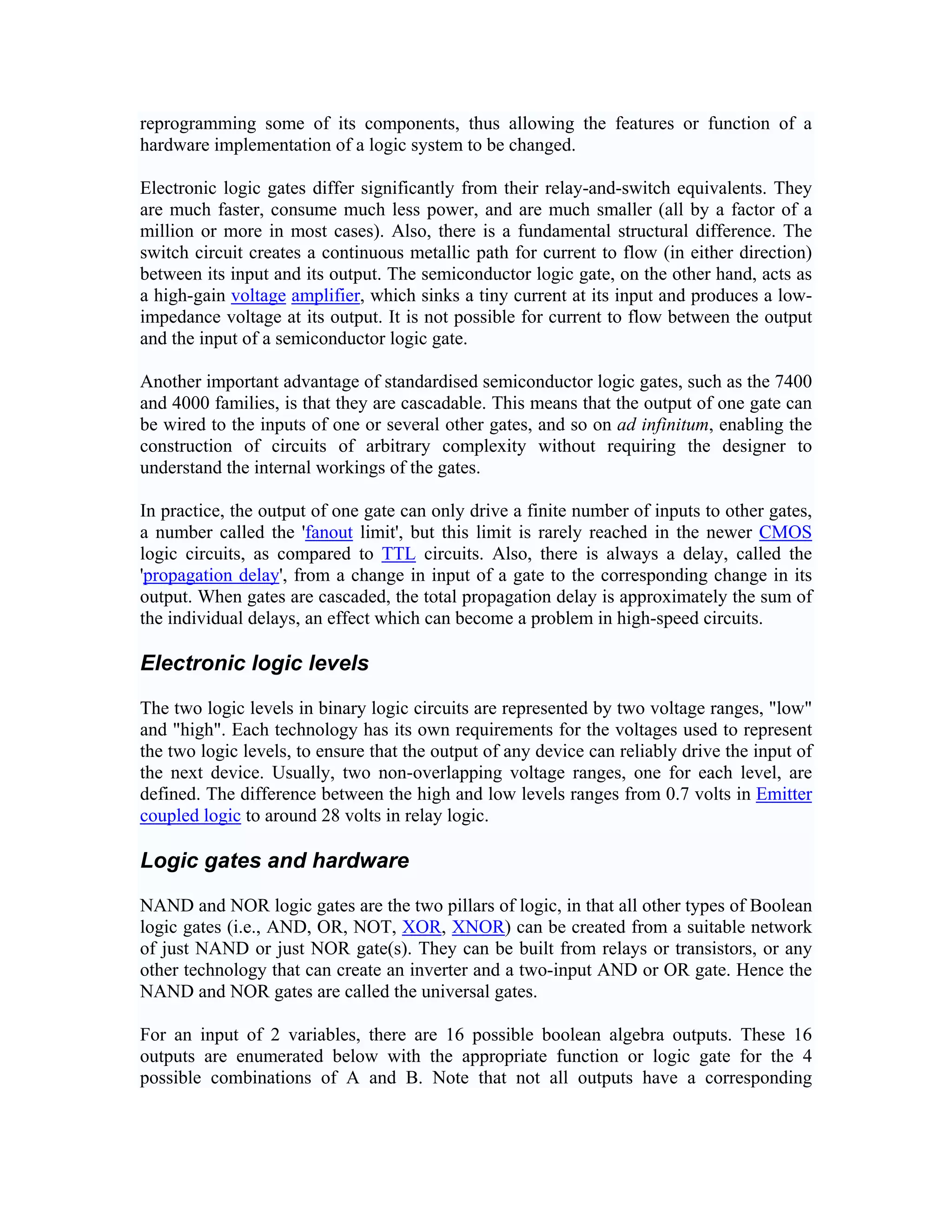reprogramming some of its components, thus allowing the features or function of a
hardware implementation of a logic system to be changed.

Electronic logic gates differ significantly from their relay-and-switch equivalents. They
are much faster, consume much less power, and are much smaller (all by a factor of a
million or more in most cases). Also, there is a fundamental structural difference. The
switch circuit creates a continuous metallic path for current to flow (in either direction)
between its input and its output. The semiconductor logic gate, on the other hand, acts as
a high-gain voltage amplifier, which sinks a tiny current at its input and produces a low-
impedance voltage at its output. It is not possible for current to flow between the output
and the input of a semiconductor logic gate.

Another important advantage of standardised semiconductor logic gates, such as the 7400
and 4000 families, is that they are cascadable. This means that the output of one gate can
be wired to the inputs of one or several other gates, and so on ad infinitum, enabling the
construction of circuits of arbitrary complexity without requiring the designer to
understand the internal workings of the gates.

In practice, the output of one gate can only drive a finite number of inputs to other gates,
a number called the 'fanout limit', but this limit is rarely reached in the newer CMOS
logic circuits, as compared to TTL circuits. Also, there is always a delay, called the
'propagation delay', from a change in input of a gate to the corresponding change in its
output. When gates are cascaded, the total propagation delay is approximately the sum of
the individual delays, an effect which can become a problem in high-speed circuits.

Electronic logic levels

The two logic levels in binary logic circuits are represented by two voltage ranges, "low"
and "high". Each technology has its own requirements for the voltages used to represent
the two logic levels, to ensure that the output of any device can reliably drive the input of
the next device. Usually, two non-overlapping voltage ranges, one for each level, are
defined. The difference between the high and low levels ranges from 0.7 volts in Emitter
coupled logic to around 28 volts in relay logic.

Logic gates and hardware

NAND and NOR logic gates are the two pillars of logic, in that all other types of Boolean
logic gates (i.e., AND, OR, NOT, XOR, XNOR) can be created from a suitable network
of just NAND or just NOR gate(s). They can be built from relays or transistors, or any
other technology that can create an inverter and a two-input AND or OR gate. Hence the
NAND and NOR gates are called the universal gates.

For an input of 2 variables, there are 16 possible boolean algebra outputs. These 16
outputs are enumerated below with the appropriate function or logic gate for the 4
possible combinations of A and B. Note that not all outputs have a corresponding
 
