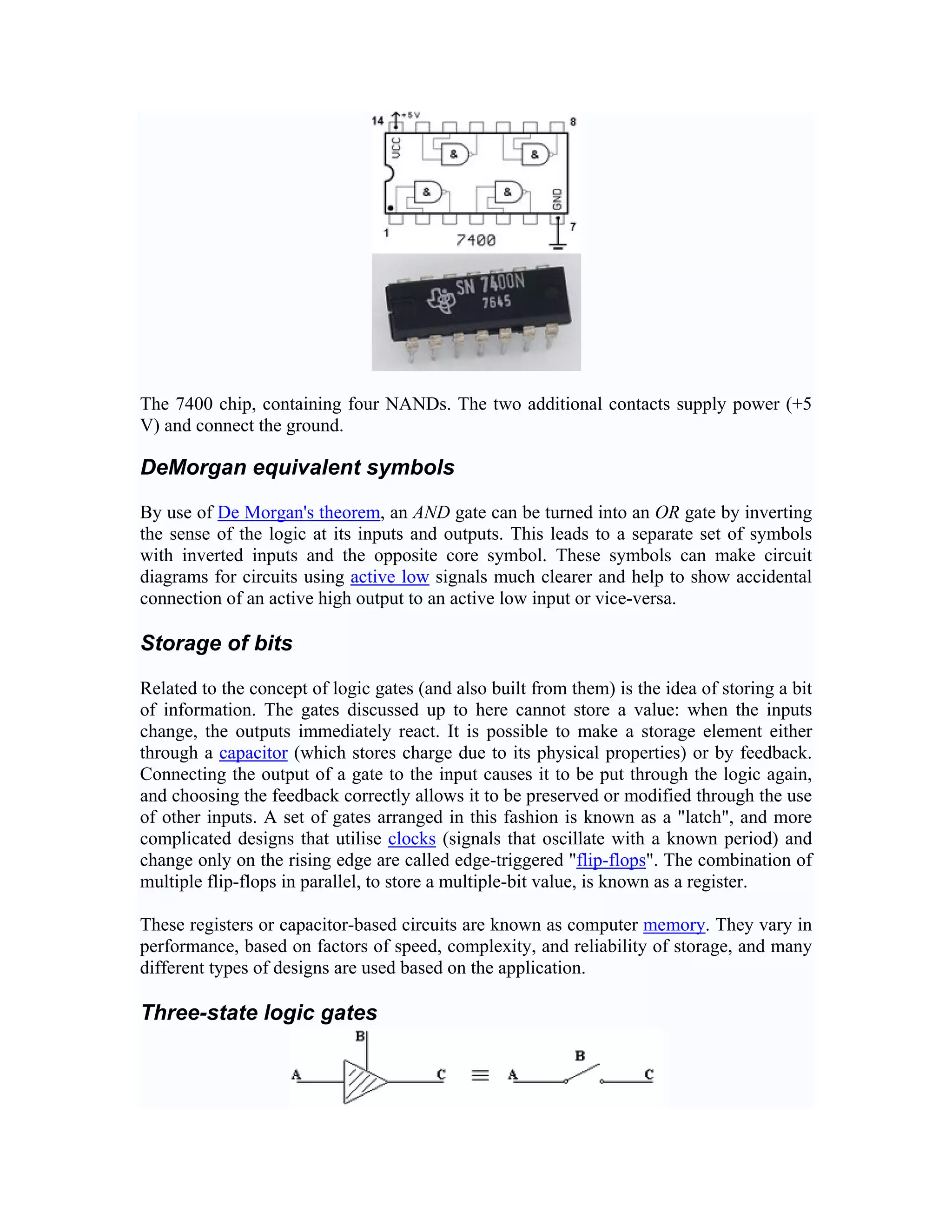 The 7400 chip, containing four NANDs. The two additional contacts supply power (+5
V) and connect the ground.

DeMorgan equivalent symbols

By use of De Morgan's theorem, an AND gate can be turned into an OR gate by inverting
the sense of the logic at its inputs and outputs. This leads to a separate set of symbols
with inverted inputs and the opposite core symbol. These symbols can make circuit
diagrams for circuits using active low signals much clearer and help to show accidental
connection of an active high output to an active low input or vice-versa.

Storage of bits

Related to the concept of logic gates (and also built from them) is the idea of storing a bit
of information. The gates discussed up to here cannot store a value: when the inputs
change, the outputs immediately react. It is possible to make a storage element either
through a capacitor (which stores charge due to its physical properties) or by feedback.
Connecting the output of a gate to the input causes it to be put through the logic again,
and choosing the feedback correctly allows it to be preserved or modified through the use
of other inputs. A set of gates arranged in this fashion is known as a "latch", and more
complicated designs that utilise clocks (signals that oscillate with a known period) and
change only on the rising edge are called edge-triggered "flip-flops". The combination of
multiple flip-flops in parallel, to store a multiple-bit value, is known as a register.

These registers or capacitor-based circuits are known as computer memory. They vary in
performance, based on factors of speed, complexity, and reliability of storage, and many
different types of designs are used based on the application.

Three-state logic gates
 