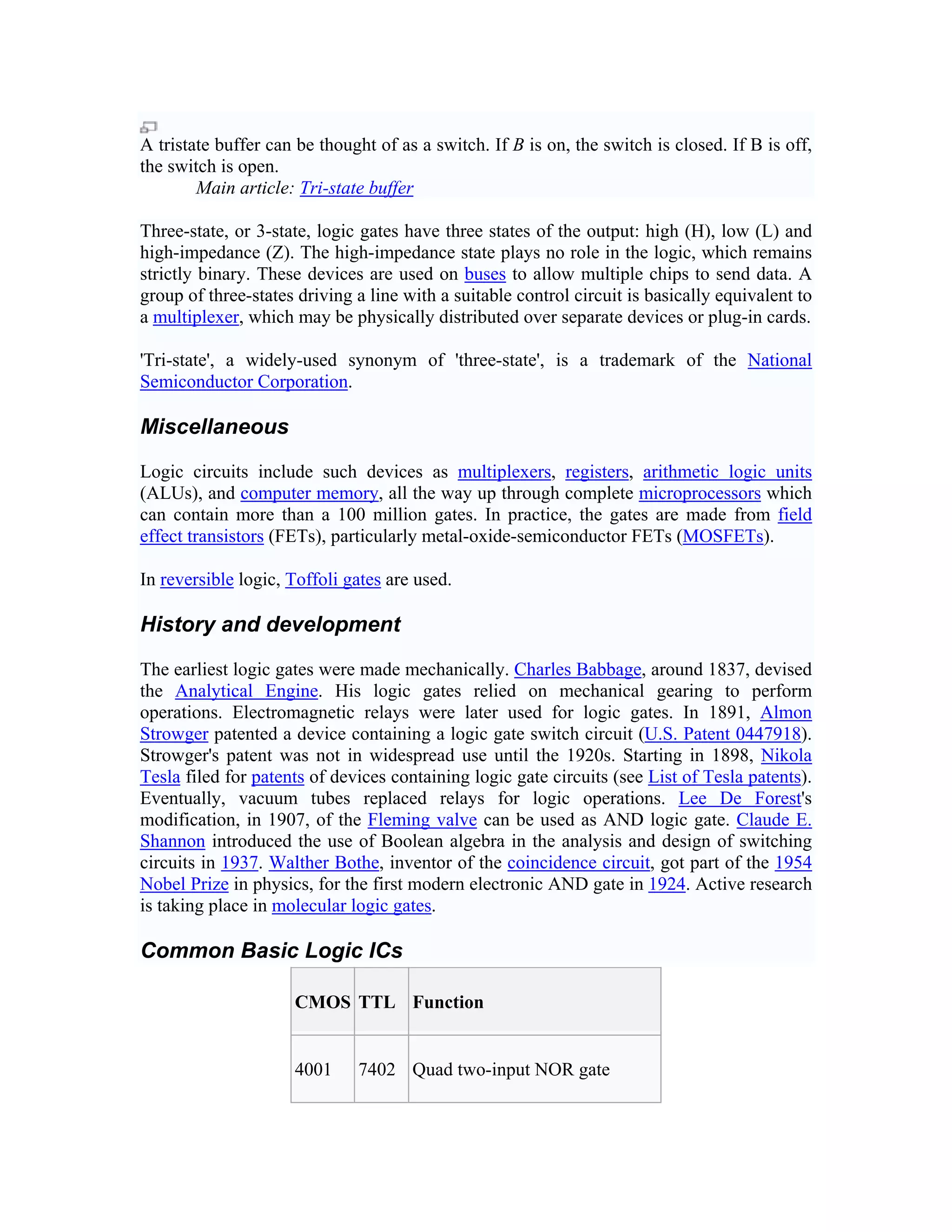 A tristate buffer can be thought of as a switch. If B is on, the switch is closed. If B is off,
the switch is open.
        Main article: Tri-state buffer

Three-state, or 3-state, logic gates have three states of the output: high (H), low (L) and
high-impedance (Z). The high-impedance state plays no role in the logic, which remains
strictly binary. These devices are used on buses to allow multiple chips to send data. A
group of three-states driving a line with a suitable control circuit is basically equivalent to
a multiplexer, which may be physically distributed over separate devices or plug-in cards.

'Tri-state', a widely-used synonym of 'three-state', is a trademark of the National
Semiconductor Corporation.

Miscellaneous

Logic circuits include such devices as multiplexers, registers, arithmetic logic units
(ALUs), and computer memory, all the way up through complete microprocessors which
can contain more than a 100 million gates. In practice, the gates are made from field
effect transistors (FETs), particularly metal-oxide-semiconductor FETs (MOSFETs).

In reversible logic, Toffoli gates are used.

History and development

The earliest logic gates were made mechanically. Charles Babbage, around 1837, devised
the Analytical Engine. His logic gates relied on mechanical gearing to perform
operations. Electromagnetic relays were later used for logic gates. In 1891, Almon
Strowger patented a device containing a logic gate switch circuit (U.S. Patent 0447918).
Strowger's patent was not in widespread use until the 1920s. Starting in 1898, Nikola
Tesla filed for patents of devices containing logic gate circuits (see List of Tesla patents).
Eventually, vacuum tubes replaced relays for logic operations. Lee De Forest's
modification, in 1907, of the Fleming valve can be used as AND logic gate. Claude E.
Shannon introduced the use of Boolean algebra in the analysis and design of switching
circuits in 1937. Walther Bothe, inventor of the coincidence circuit, got part of the 1954
Nobel Prize in physics, for the first modern electronic AND gate in 1924. Active research
is taking place in molecular logic gates.

Common Basic Logic ICs

                     CMOS TTL Function


                     4001     7402 Quad two-input NOR gate
 