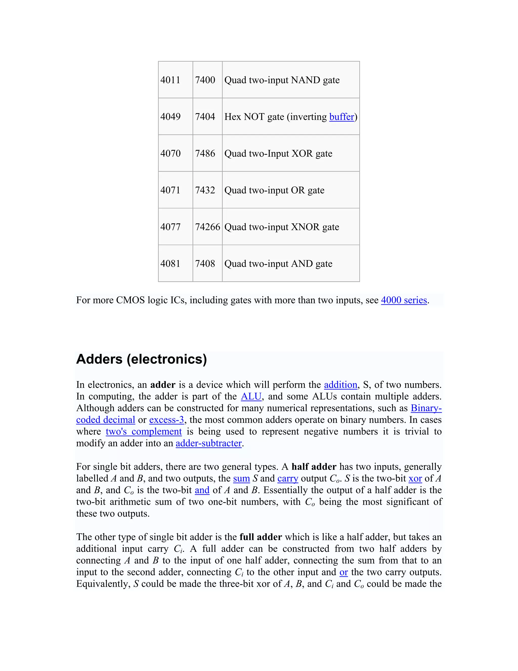 4011     7400 Quad two-input NAND gate


                     4049     7404 Hex NOT gate (inverting buffer)


                     4070     7486 Quad two-Input XOR gate


                     4071     7432 Quad two-input OR gate


                     4077     74266 Quad two-input XNOR gate


                     4081     7408 Quad two-input AND gate


For more CMOS logic ICs, including gates with more than two inputs, see 4000 series.




Adders (electronics)
In electronics, an adder is a device which will perform the addition, S, of two numbers.
In computing, the adder is part of the ALU, and some ALUs contain multiple adders.
Although adders can be constructed for many numerical representations, such as Binary-
coded decimal or excess-3, the most common adders operate on binary numbers. In cases
where two's complement is being used to represent negative numbers it is trivial to
modify an adder into an adder-subtracter.

For single bit adders, there are two general types. A half adder has two inputs, generally
labelled A and B, and two outputs, the sum S and carry output Co. S is the two-bit xor of A
and B, and Co is the two-bit and of A and B. Essentially the output of a half adder is the
two-bit arithmetic sum of two one-bit numbers, with Co being the most significant of
these two outputs.

The other type of single bit adder is the full adder which is like a half adder, but takes an
additional input carry Ci. A full adder can be constructed from two half adders by
connecting A and B to the input of one half adder, connecting the sum from that to an
input to the second adder, connecting Ci to the other input and or the two carry outputs.
Equivalently, S could be made the three-bit xor of A, B, and Ci and Co could be made the
 