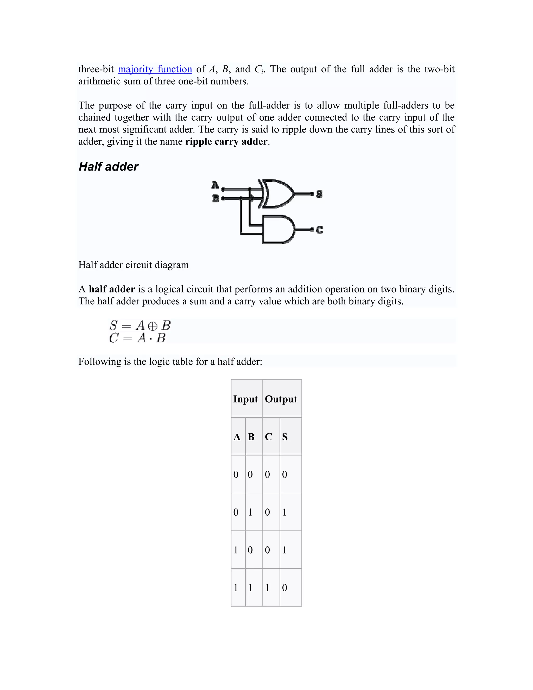 three-bit majority function of A, B, and Ci. The output of the full adder is the two-bit
arithmetic sum of three one-bit numbers.

The purpose of the carry input on the full-adder is to allow multiple full-adders to be
chained together with the carry output of one adder connected to the carry input of the
next most significant adder. The carry is said to ripple down the carry lines of this sort of
adder, giving it the name ripple carry adder.

Half adder




Half adder circuit diagram

A half adder is a logical circuit that performs an addition operation on two binary digits.
The half adder produces a sum and a carry value which are both binary digits.




Following is the logic table for a half adder:


                                      Input Output


                                      A B C S


                                      0 0        0   0


                                      0 1        0   1


                                      1 0        0   1


                                      1 1        1   0
 