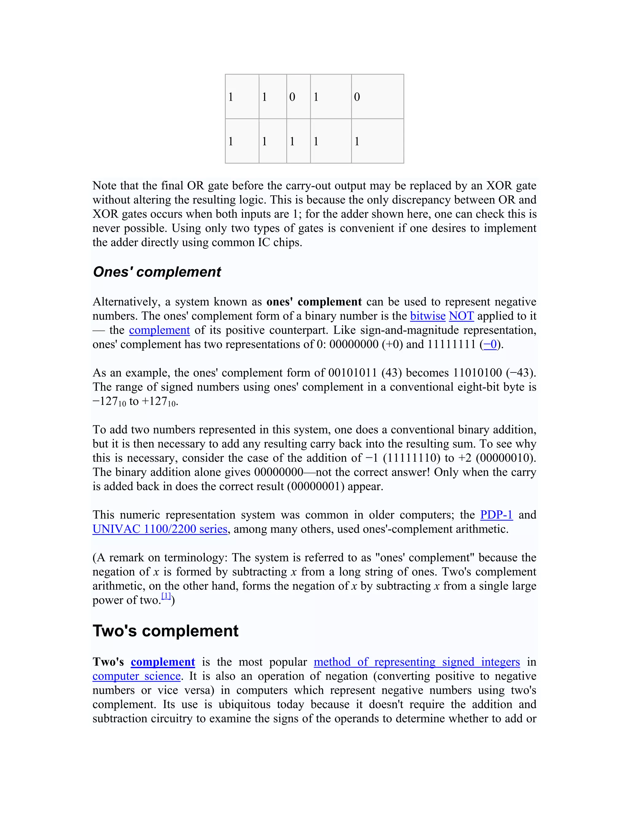 1      1     0    1       0


                           1      1     1    1       1


Note that the final OR gate before the carry-out output may be replaced by an XOR gate
without altering the resulting logic. This is because the only discrepancy between OR and
XOR gates occurs when both inputs are 1; for the adder shown here, one can check this is
never possible. Using only two types of gates is convenient if one desires to implement
the adder directly using common IC chips.

Ones' complement

Alternatively, a system known as ones' complement can be used to represent negative
numbers. The ones' complement form of a binary number is the bitwise NOT applied to it
— the complement of its positive counterpart. Like sign-and-magnitude representation,
ones' complement has two representations of 0: 00000000 (+0) and 11111111 (−0).

As an example, the ones' complement form of 00101011 (43) becomes 11010100 (−43).
The range of signed numbers using ones' complement in a conventional eight-bit byte is
−12710 to +12710.

To add two numbers represented in this system, one does a conventional binary addition,
but it is then necessary to add any resulting carry back into the resulting sum. To see why
this is necessary, consider the case of the addition of −1 (11111110) to +2 (00000010).
The binary addition alone gives 00000000—not the correct answer! Only when the carry
is added back in does the correct result (00000001) appear.

This numeric representation system was common in older computers; the PDP-1 and
UNIVAC 1100/2200 series, among many others, used ones'-complement arithmetic.

(A remark on terminology: The system is referred to as "ones' complement" because the
negation of x is formed by subtracting x from a long string of ones. Two's complement
arithmetic, on the other hand, forms the negation of x by subtracting x from a single large
power of two.[1])

Two's complement
Two's complement is the most popular method of representing signed integers in
computer science. It is also an operation of negation (converting positive to negative
numbers or vice versa) in computers which represent negative numbers using two's
complement. Its use is ubiquitous today because it doesn't require the addition and
subtraction circuitry to examine the signs of the operands to determine whether to add or
 