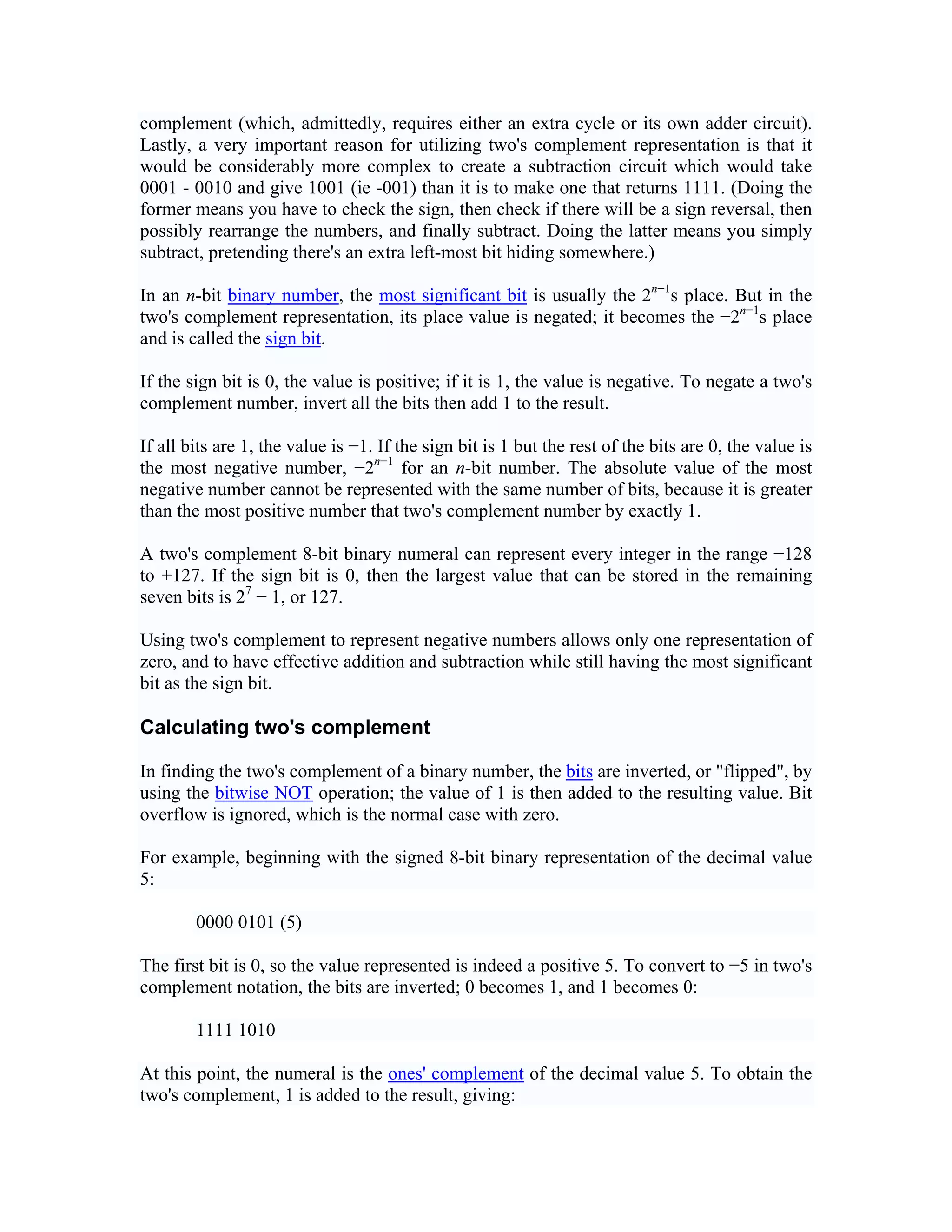 complement (which, admittedly, requires either an extra cycle or its own adder circuit).
Lastly, a very important reason for utilizing two's complement representation is that it
would be considerably more complex to create a subtraction circuit which would take
0001 - 0010 and give 1001 (ie -001) than it is to make one that returns 1111. (Doing the
former means you have to check the sign, then check if there will be a sign reversal, then
possibly rearrange the numbers, and finally subtract. Doing the latter means you simply
subtract, pretending there's an extra left-most bit hiding somewhere.)

In an n-bit binary number, the most significant bit is usually the 2n−1s place. But in the
two's complement representation, its place value is negated; it becomes the −2n−1s place
and is called the sign bit.

If the sign bit is 0, the value is positive; if it is 1, the value is negative. To negate a two's
complement number, invert all the bits then add 1 to the result.

If all bits are 1, the value is −1. If the sign bit is 1 but the rest of the bits are 0, the value is
the most negative number, −2n−1 for an n-bit number. The absolute value of the most
negative number cannot be represented with the same number of bits, because it is greater
than the most positive number that two's complement number by exactly 1.

A two's complement 8-bit binary numeral can represent every integer in the range −128
to +127. If the sign bit is 0, then the largest value that can be stored in the remaining
seven bits is 27 − 1, or 127.

Using two's complement to represent negative numbers allows only one representation of
zero, and to have effective addition and subtraction while still having the most significant
bit as the sign bit.

Calculating two's complement

In finding the two's complement of a binary number, the bits are inverted, or "flipped", by
using the bitwise NOT operation; the value of 1 is then added to the resulting value. Bit
overflow is ignored, which is the normal case with zero.

For example, beginning with the signed 8-bit binary representation of the decimal value
5:

        0000 0101 (5)

The first bit is 0, so the value represented is indeed a positive 5. To convert to −5 in two's
complement notation, the bits are inverted; 0 becomes 1, and 1 becomes 0:

        1111 1010

At this point, the numeral is the ones' complement of the decimal value 5. To obtain the
two's complement, 1 is added to the result, giving:
 