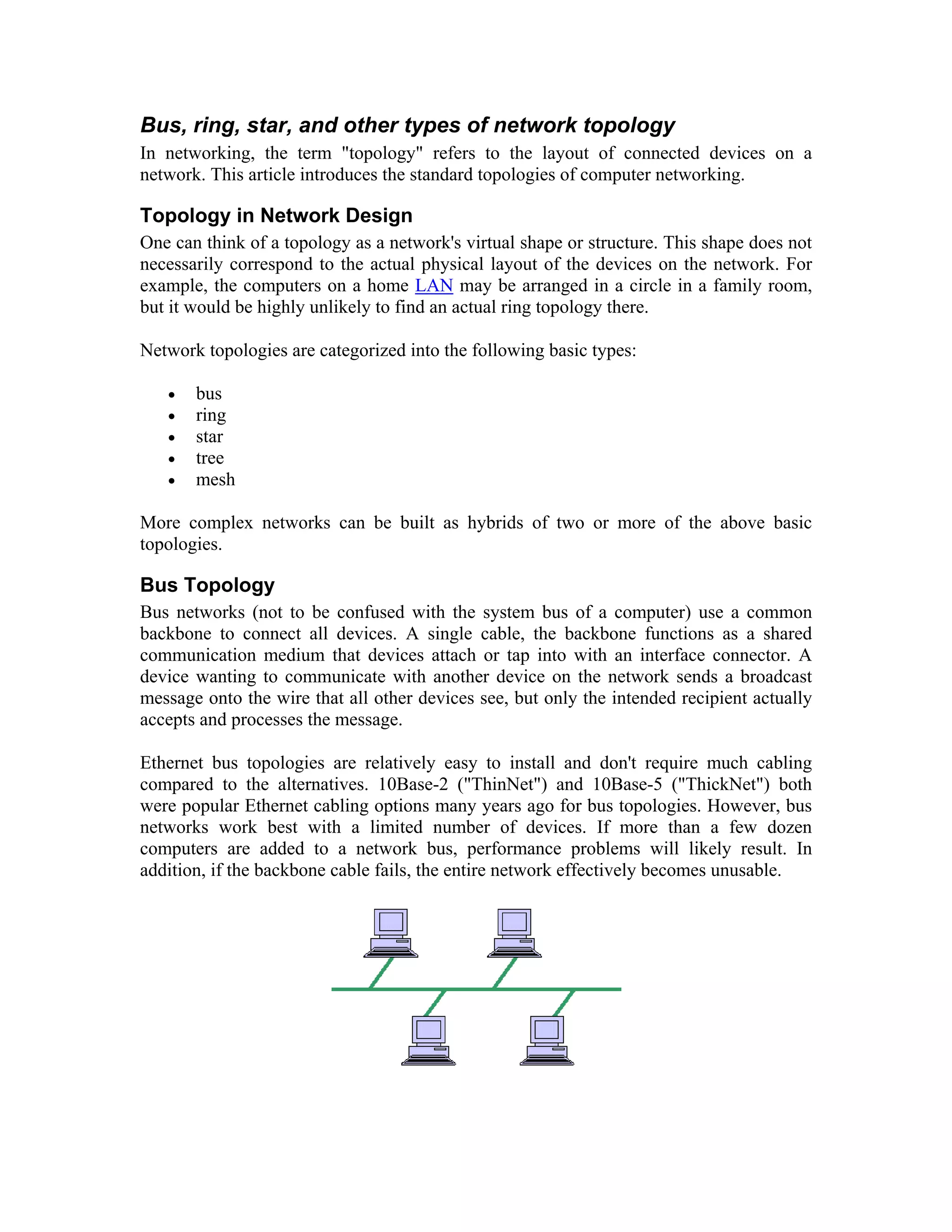 Bus, ring, star, and other types of network topology
In networking, the term "topology" refers to the layout of connected devices on a
network. This article introduces the standard topologies of computer networking.

Topology in Network Design
One can think of a topology as a network's virtual shape or structure. This shape does not
necessarily correspond to the actual physical layout of the devices on the network. For
example, the computers on a home LAN may be arranged in a circle in a family room,
but it would be highly unlikely to find an actual ring topology there.

Network topologies are categorized into the following basic types:

   •   bus
   •   ring
   •   star
   •   tree
   •   mesh

More complex networks can be built as hybrids of two or more of the above basic
topologies.

Bus Topology
Bus networks (not to be confused with the system bus of a computer) use a common
backbone to connect all devices. A single cable, the backbone functions as a shared
communication medium that devices attach or tap into with an interface connector. A
device wanting to communicate with another device on the network sends a broadcast
message onto the wire that all other devices see, but only the intended recipient actually
accepts and processes the message.

Ethernet bus topologies are relatively easy to install and don't require much cabling
compared to the alternatives. 10Base-2 ("ThinNet") and 10Base-5 ("ThickNet") both
were popular Ethernet cabling options many years ago for bus topologies. However, bus
networks work best with a limited number of devices. If more than a few dozen
computers are added to a network bus, performance problems will likely result. In
addition, if the backbone cable fails, the entire network effectively becomes unusable.
 