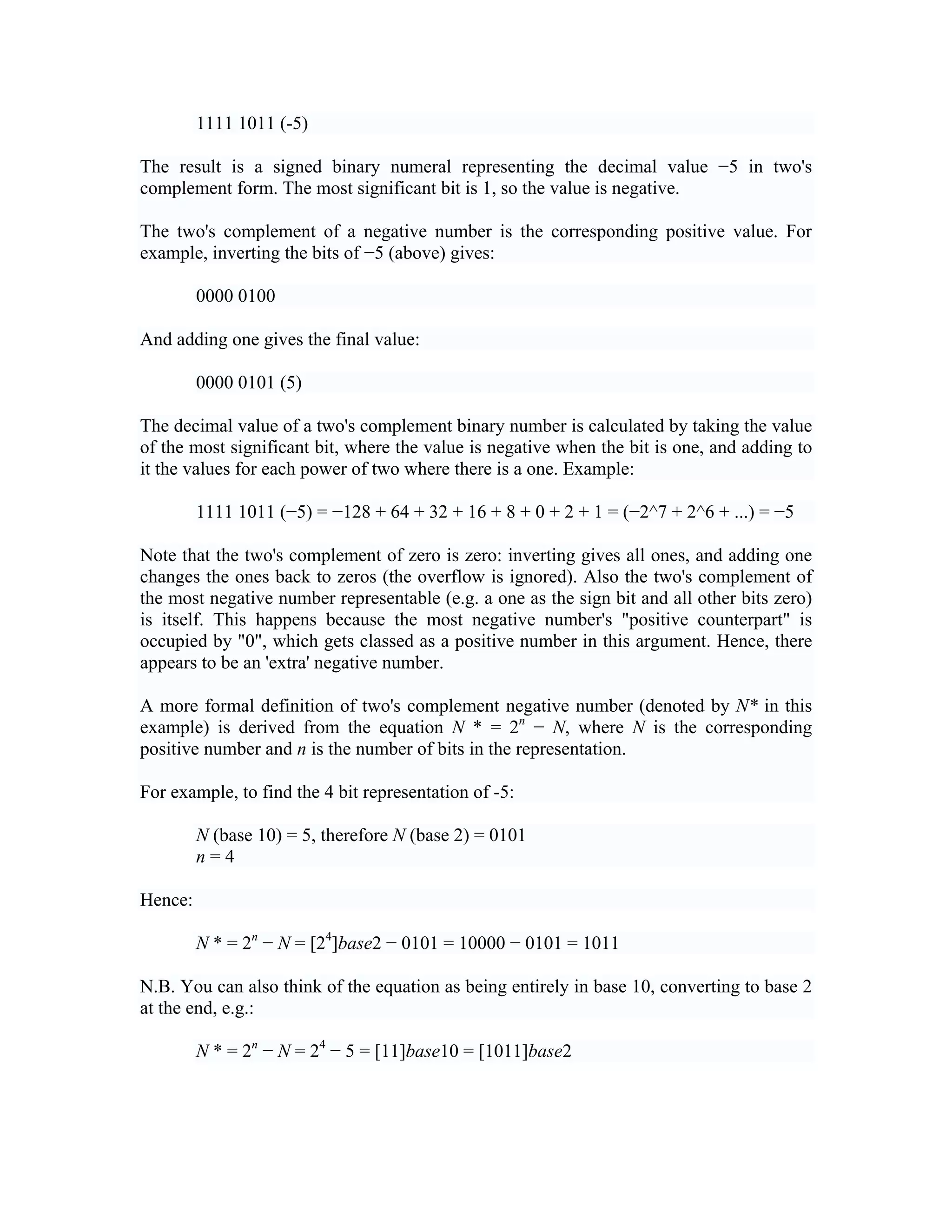 1111 1011 (-5)

The result is a signed binary numeral representing the decimal value −5 in two's
complement form. The most significant bit is 1, so the value is negative.

The two's complement of a negative number is the corresponding positive value. For
example, inverting the bits of −5 (above) gives:

         0000 0100

And adding one gives the final value:

         0000 0101 (5)

The decimal value of a two's complement binary number is calculated by taking the value
of the most significant bit, where the value is negative when the bit is one, and adding to
it the values for each power of two where there is a one. Example:

         1111 1011 (−5) = −128 + 64 + 32 + 16 + 8 + 0 + 2 + 1 = (−2^7 + 2^6 + ...) = −5

Note that the two's complement of zero is zero: inverting gives all ones, and adding one
changes the ones back to zeros (the overflow is ignored). Also the two's complement of
the most negative number representable (e.g. a one as the sign bit and all other bits zero)
is itself. This happens because the most negative number's "positive counterpart" is
occupied by "0", which gets classed as a positive number in this argument. Hence, there
appears to be an 'extra' negative number.

A more formal definition of two's complement negative number (denoted by N* in this
example) is derived from the equation N * = 2n − N, where N is the corresponding
positive number and n is the number of bits in the representation.

For example, to find the 4 bit representation of -5:

         N (base 10) = 5, therefore N (base 2) = 0101
         n=4

Hence:

         N * = 2n − N = [24]base2 − 0101 = 10000 − 0101 = 1011

N.B. You can also think of the equation as being entirely in base 10, converting to base 2
at the end, e.g.:

         N * = 2n − N = 24 − 5 = [11]base10 = [1011]base2
 