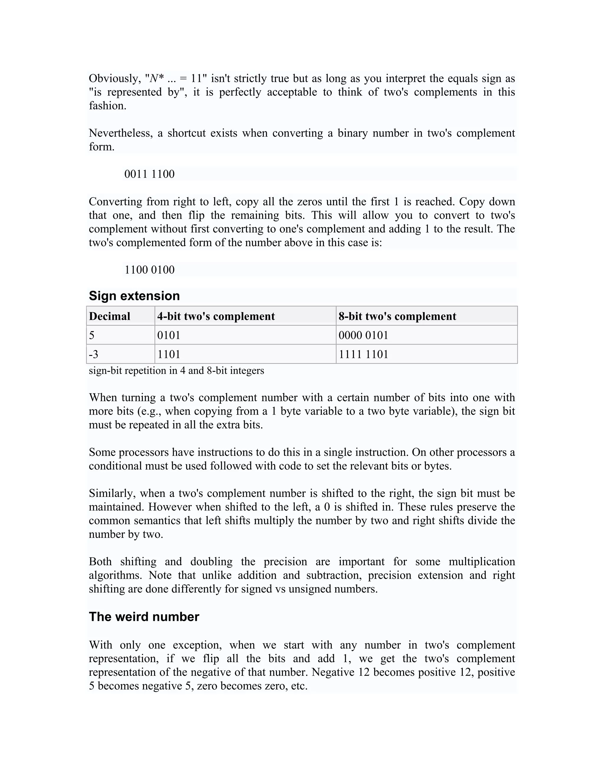 Obviously, "N* ... = 11" isn't strictly true but as long as you interpret the equals sign as
"is represented by", it is perfectly acceptable to think of two's complements in this
fashion.

Nevertheless, a shortcut exists when converting a binary number in two's complement
form.

        0011 1100

Converting from right to left, copy all the zeros until the first 1 is reached. Copy down
that one, and then flip the remaining bits. This will allow you to convert to two's
complement without first converting to one's complement and adding 1 to the result. The
two's complemented form of the number above in this case is:

        1100 0100

Sign extension
Decimal         4-bit two's complement               8-bit two's complement
5               0101                                 0000 0101
-3              1101                                 1111 1101
sign-bit repetition in 4 and 8-bit integers

When turning a two's complement number with a certain number of bits into one with
more bits (e.g., when copying from a 1 byte variable to a two byte variable), the sign bit
must be repeated in all the extra bits.

Some processors have instructions to do this in a single instruction. On other processors a
conditional must be used followed with code to set the relevant bits or bytes.

Similarly, when a two's complement number is shifted to the right, the sign bit must be
maintained. However when shifted to the left, a 0 is shifted in. These rules preserve the
common semantics that left shifts multiply the number by two and right shifts divide the
number by two.

Both shifting and doubling the precision are important for some multiplication
algorithms. Note that unlike addition and subtraction, precision extension and right
shifting are done differently for signed vs unsigned numbers.

The weird number

With only one exception, when we start with any number in two's complement
representation, if we flip all the bits and add 1, we get the two's complement
representation of the negative of that number. Negative 12 becomes positive 12, positive
5 becomes negative 5, zero becomes zero, etc.
 