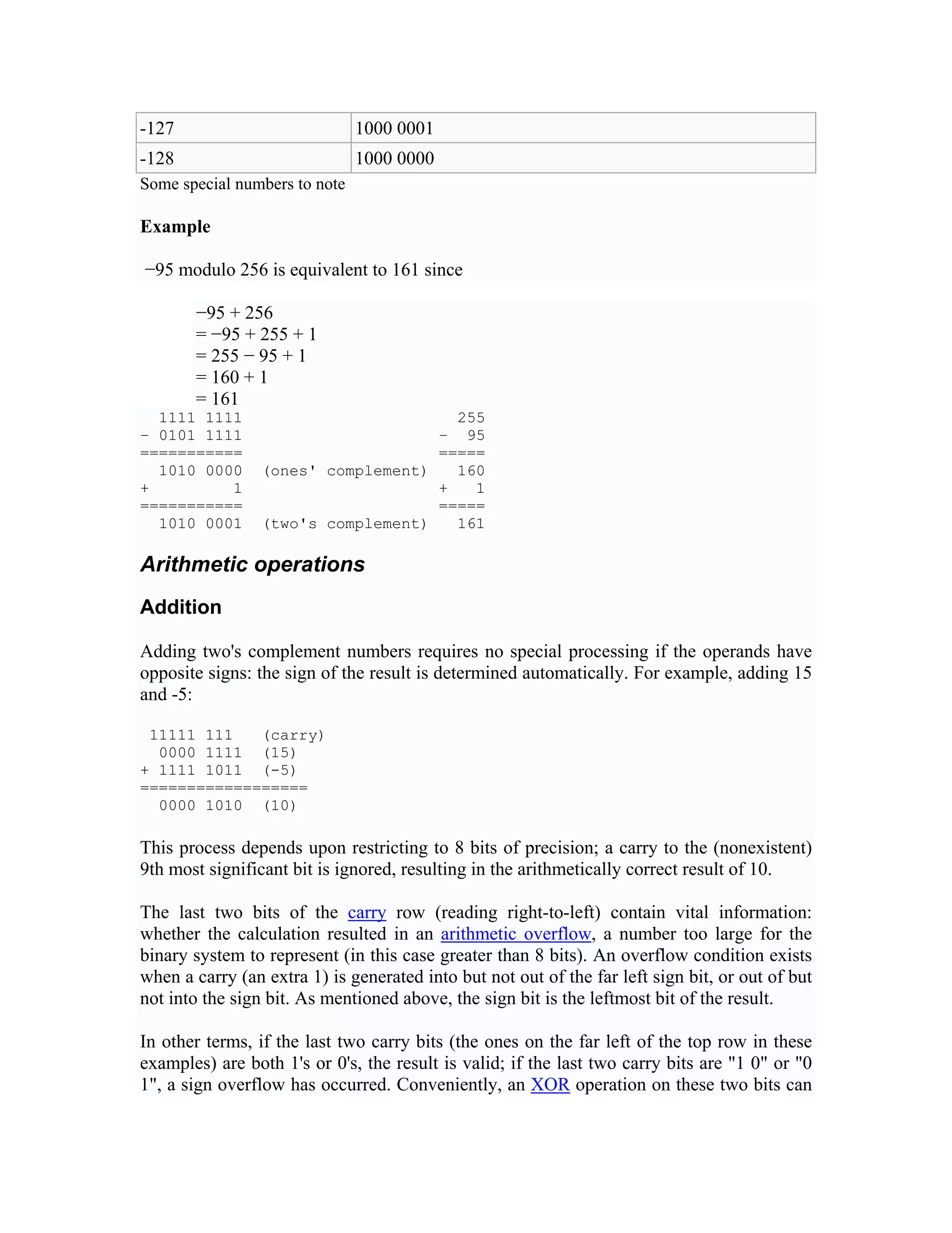 -127                           1000 0001
-128                           1000 0000
Some special numbers to note

Example

−95 modulo 256 is equivalent to 161 since

       −95 + 256
       = −95 + 255 + 1
       = 255 − 95 + 1
       = 160 + 1
       = 161
  1111 1111                           255
− 0101 1111                         − 95
===========                         =====
  1010 0000      (ones' complement)   160
+         1                         +   1
===========                         =====
  1010 0001      (two's complement)   161

Arithmetic operations
Addition

Adding two's complement numbers requires no special processing if the operands have
opposite signs: the sign of the result is determined automatically. For example, adding 15
and -5:

 11111 111   (carry)
  0000 1111 (15)
+ 1111 1011 (-5)
==================
  0000 1010 (10)

This process depends upon restricting to 8 bits of precision; a carry to the (nonexistent)
9th most significant bit is ignored, resulting in the arithmetically correct result of 10.

The last two bits of the carry row (reading right-to-left) contain vital information:
whether the calculation resulted in an arithmetic overflow, a number too large for the
binary system to represent (in this case greater than 8 bits). An overflow condition exists
when a carry (an extra 1) is generated into but not out of the far left sign bit, or out of but
not into the sign bit. As mentioned above, the sign bit is the leftmost bit of the result.

In other terms, if the last two carry bits (the ones on the far left of the top row in these
examples) are both 1's or 0's, the result is valid; if the last two carry bits are "1 0" or "0
1", a sign overflow has occurred. Conveniently, an XOR operation on these two bits can
 