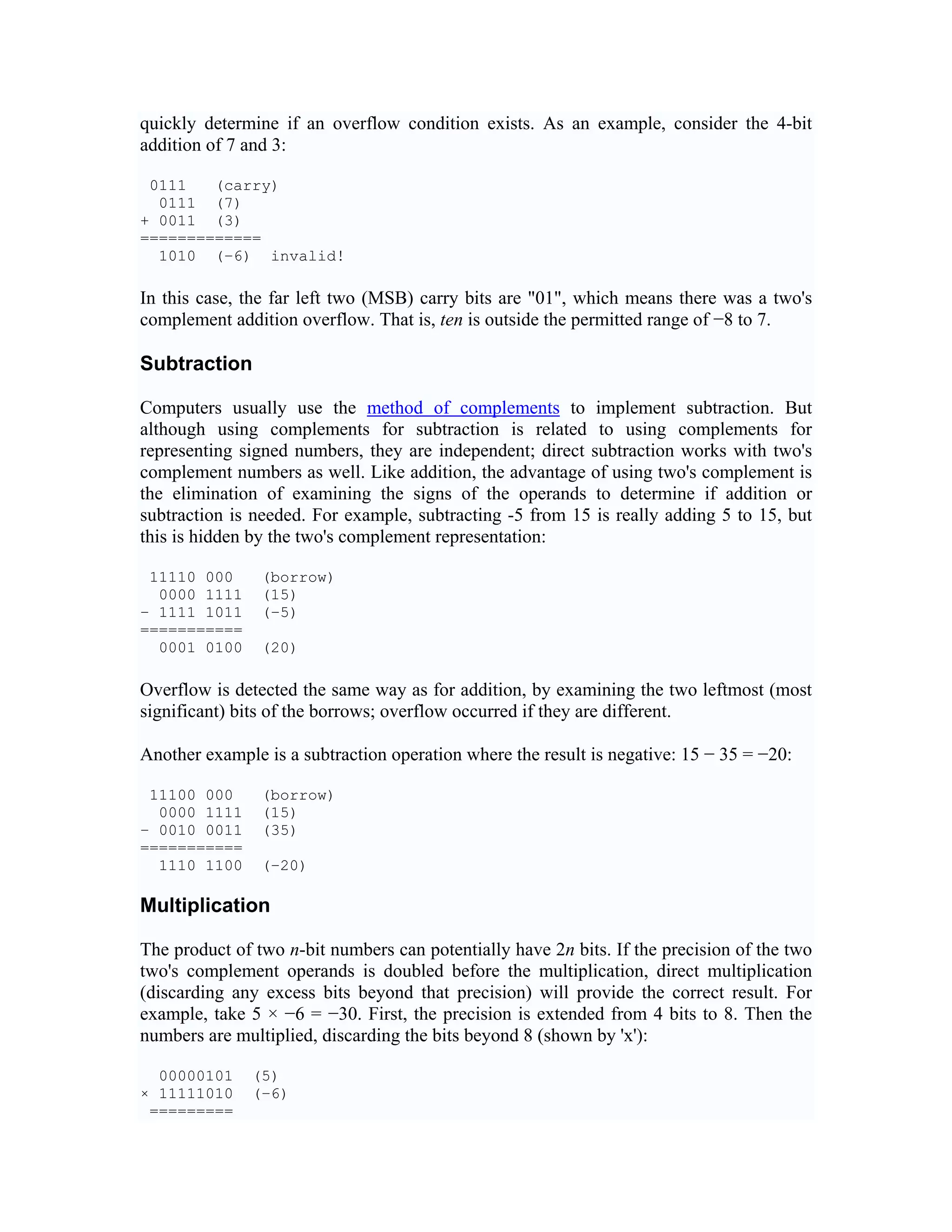 quickly determine if an overflow condition exists. As an example, consider the 4-bit
addition of 7 and 3:

 0111   (carry)
  0111 (7)
+ 0011 (3)
=============
  1010 (−6) invalid!

In this case, the far left two (MSB) carry bits are "01", which means there was a two's
complement addition overflow. That is, ten is outside the permitted range of −8 to 7.

Subtraction

Computers usually use the method of complements to implement subtraction. But
although using complements for subtraction is related to using complements for
representing signed numbers, they are independent; direct subtraction works with two's
complement numbers as well. Like addition, the advantage of using two's complement is
the elimination of examining the signs of the operands to determine if addition or
subtraction is needed. For example, subtracting -5 from 15 is really adding 5 to 15, but
this is hidden by the two's complement representation:

 11110 000      (borrow)
  0000 1111     (15)
− 1111 1011     (−5)
===========
  0001 0100     (20)

Overflow is detected the same way as for addition, by examining the two leftmost (most
significant) bits of the borrows; overflow occurred if they are different.

Another example is a subtraction operation where the result is negative: 15 − 35 = −20:

 11100 000      (borrow)
  0000 1111     (15)
− 0010 0011     (35)
===========
  1110 1100     (−20)

Multiplication

The product of two n-bit numbers can potentially have 2n bits. If the precision of the two
two's complement operands is doubled before the multiplication, direct multiplication
(discarding any excess bits beyond that precision) will provide the correct result. For
example, take 5 × −6 = −30. First, the precision is extended from 4 bits to 8. Then the
numbers are multiplied, discarding the bits beyond 8 (shown by 'x'):

  00000101    (5)
× 11111010    (−6)
 =========
 